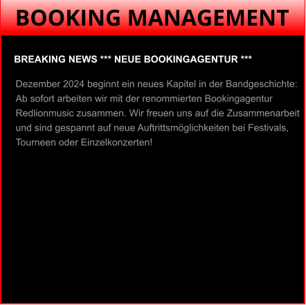 BOOKING MANAGEMENT BREAKING NEWS *** NEUE BOOKINGAGENTUR ***  Dezember 2024 beginnt ein neues Kapitel in der Bandgeschichte: Ab sofort arbeiten wir mit der renommierten Bookingagentur Redlionmusic zusammen. Wir freuen uns auf die Zusammenarbeit und sind gespannt auf neue Auftrittsmöglichkeiten bei Festivals, Tourneen oder Einzelkonzerten!