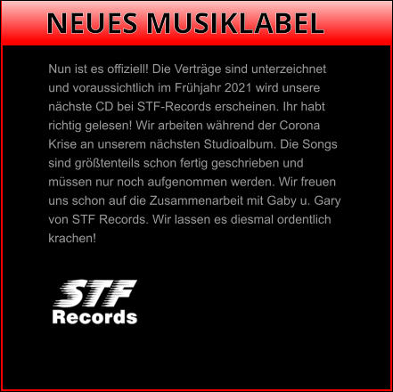 NEUES MUSIKLABEL Nun ist es offiziell! Die Verträge sind unterzeichnet  und voraussichtlich im Frühjahr 2021 wird unsere  nächste CD bei STF-Records erscheinen. Ihr habt  richtig gelesen! Wir arbeiten während der Corona  Krise an unserem nächsten Studioalbum. Die Songs  sind größtenteils schon fertig geschrieben und  müssen nur noch aufgenommen werden. Wir freuen  uns schon auf die Zusammenarbeit mit Gaby u. Gary  von STF Records. Wir lassen es diesmal ordentlich  krachen!