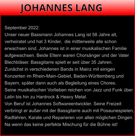 September 2022:Unser neuer Bassmann Johannes Lang ist 58 Jahre alt, verheiratet und hat 3 Kinder,  die mittlerweile alle schon erwachsen sind. Johannes ist in einer musikalischen Familie  aufgewachsen. Beide Eltern waren Chorsänger und der VaterBlechbläser. Bassgitarre spielt er seit über 35 Jahren.  Zunächst in verschiedenen Bands in Mainz mit einigen Konzerten im Rhein-Main-Gebiet, Baden-Württemberg und Bayern, später dann auch als Begleitung eines Chores.  Seine musikalischen Vorlieben reichen von Jazz und Funk über  Latin bis hin zu Hardrock & Heavy Metal. Von Beruf ist Johannes Softwareentwickler. Seine Freizeit verbringt er außer mit der Bassgitarre auch mit Posaunespielen, Radfahren, Karate und Reparieren von allen möglichen Dingen.  Na wenn das keine perfekte Mischung für die Bühne ist! JOHANNES LANG
