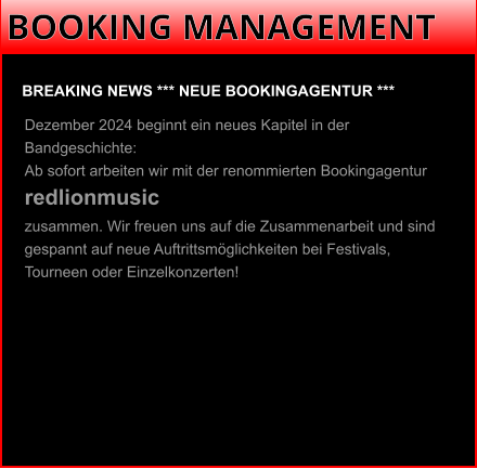 BOOKING MANAGEMENT BREAKING NEWS *** NEUE BOOKINGAGENTUR ***  Dezember 2024 beginnt ein neues Kapitel in der Bandgeschichte: Ab sofort arbeiten wir mit der renommierten Bookingagentur redlionmusic zusammen. Wir freuen uns auf die Zusammenarbeit und sind gespannt auf neue Auftrittsmöglichkeiten bei Festivals, Tourneen oder Einzelkonzerten!